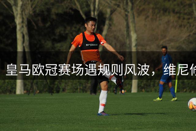 皇马欧冠赛场遇规则风波，维尼修斯离场拖拉致球队短暂减员